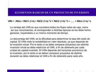 ELEMENTOS BASICOS DE UN PROYECTO DE INVERSION La ventaja del VAN es que considera todos los flujos netos de caja, como así sus vencimientos, al corresponder a distintas épocas se los debe homo- geneizar, trayéndolos a un mismo momento de tiempo. La desventaja del VAN, es la dificultad para determinar la tasa del costo de capital. El VAN mide la rentabilidad en valor absoluto, ya que depende de la inversión inicial. Por lo tanto si se debe comparar proyectos con distinta inversión inicial se debe relativizar el VAN, a fin de obtenerlo por cada unidad de capital invertido. El VAN depende del horizonte económico de la inversión; por lo tanto si se deben comparar proyectos de distinta duración se debe relativizar el VAN a fin de obtenerlo para cada año. 