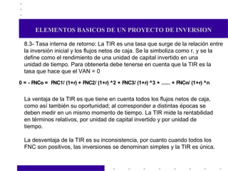 ELEMENTOS BASICOS DE UN PROYECTO DE INVERSION 8.3- Tasa interna de retorno: La TIR es una tasa que surge de la relación entre la inversión inicial y los flujos netos de caja. Se la simboliza como r, y se la define como el rendimiento de una unidad de capital invertido en una unidad de tiempo. Para obtenerla debe tenerse en cuenta que la TIR es la tasa que hace que el VAN = 0  La ventaja de la TIR es que tiene en cuenta todos los flujos netos de caja, como así también su oportunidad; al corresponder a distintas épocas se deben medir en un mismo momento de tiempo. La TIR mide la rentabilidad en términos relativos, por unidad de capital invertido y por unidad de tiempo. La desventaja de la TIR es su inconsistencia, por cuanto cuando todos los  FNC son positivos, las inversiones se denominan simples y la TIR es única.  