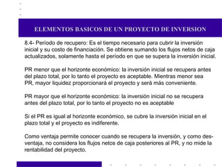 ELEMENTOS BASICOS DE UN PROYECTO DE INVERSION 8.4- Período de recupero: Es el tiempo necesario para cubrir la inversión inicial y su costo de financiación. Se obtiene sumando los flujos netos de caja actualizados, solamente hasta el período en que se supera la inversión inicial. PR menor que el horizonte económico: la inversión inicial se recupera antes del plazo total, por lo tanto el proyecto es aceptable. Mientras menor sea PR, mayor liquidez proporcionará el proyecto y será más conveniente. PR mayor que el horizonte económico: la inversión inicial no se recupera antes del plazo total, por lo tanto el proyecto no es aceptable Si el PR es igual al horizonte económico, se cubre la inversión inicial en el plazo total y el proyecto es indiferente. Como ventaja permite conocer cuando se recupera la inversión, y como des- ventaja, no considera los flujos netos de caja posteriores al PR, y no mide la rentabilidad del proyecto. 