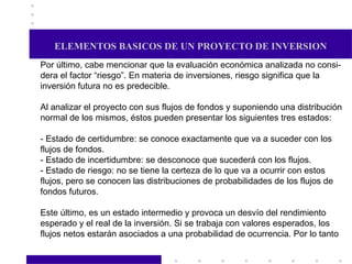 ELEMENTOS BASICOS DE UN PROYECTO DE INVERSION Por último, cabe mencionar que la evaluación económica analizada no consi- dera el factor “riesgo”. En materia de inversiones, riesgo significa que la inversión futura no es predecible. Al analizar el proyecto con sus flujos de fondos y suponiendo una distribución normal de los mismos, éstos pueden presentar los siguientes tres estados: - Estado de certidumbre: se conoce exactamente que va a suceder con los flujos de fondos. - Estado de incertidumbre: se desconoce que sucederá con los flujos. - Estado de riesgo: no se tiene la certeza de lo que va a ocurrir con estos flujos, pero se conocen las distribuciones de probabilidades de los flujos de fondos futuros. Este último, es un estado intermedio y provoca un desvío del rendimiento esperado y el real de la inversión. Si se trabaja con valores esperados, los  flujos netos estarán asociados a una probabilidad de ocurrencia. Por lo tanto  