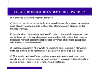 ELEMENTOS BASICOS DE UN PROYECTO DE INVERSION al menos las siguientes recomendaciones: a) La redacción de un proyecto de inversión debe ser clara y precisa, no dejar nada al azar y asegurarse de explicar todo claramente sin abrumar en los detalles técnicos. b) La estructura del proyecto de inversión debe estar respaldada por un plan de contingencia ante las situaciones inesperadas. Esto quiere decir, que es necesario manejar escenarios hipotéticos adversos en el futuro para poder adelantarse a esas situaciones. c) Cuando se presente el proyecto de inversión ante una junta o al inversio- nista sea estricto en la conferencia y exacto en el tiempo de exposición. d) El proyecto de inversión es una herramienta poderosa y útil, pero uno  decide a quién presentarselo; se debe tener en cuenta que el inversionista no es solo dinero. Piense en un inversionista estratégico. 