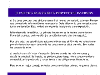 ELEMENTOS BASICOS DE UN PROYECTO DE INVERSION e) Se debe procurar que el documento final no sea demasiado extenso. Piense que demasiada información es innecesaria. Dele al lector lo que necesita para tomar su decisión. Esto le dará un toque de inteligencia a su exposición. f) No descuide la estética. La primera impresión es la misma presentación física del proyecto de inversión ( o también llamado plan de negocio).  Por otro lado, las estadísticas actuales indican que el 70% de los nuevos em- prendimientos fracasan dentro de los dos primeros años de vida. Son varias  las causas de esto: a)  producir antes del tener el mercado:  Esta es una de las más comunes y  quizás la principal. Se instala, se produce, pero luego no se puede vender o comercializar lo producido y hacer frente a las obligaciones financieras. Para esto, el mejor consejo es tratar de comercializar primero lo que se piensa  