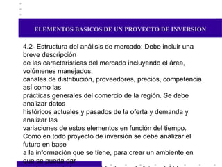 ELEMENTOS BASICOS DE UN PROYECTO DE INVERSION 4.2- Estructura del análisis de mercado: Debe incluir una breve descripción de las características del mercado incluyendo el área, volúmenes manejados, canales de distribución, proveedores, precios, competencia así como las prácticas generales del comercio de la región. Se debe analizar datos  históricos actuales y pasados de la oferta y demanda y analizar las variaciones de estos elementos en función del tiempo. Como en todo proyecto de inversión se debe analizar el futuro en base a la información que se tiene, para crear un ambiente en que se pueda dar una imagen de lo que será la demanda futura del bien o servicio. Se debe considerar que participación en el mercado tendrá el proyecto, en base a la oferta y demanda y asimismo, estructurar el programa de marketing a utilizar. La investigación debe proporcionar la información necesaria y suficiente, para la toma de decisiones del o los inversores.  