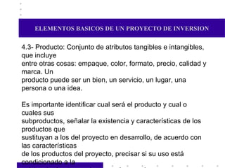 ELEMENTOS BASICOS DE UN PROYECTO DE INVERSION 4.3- Producto: Conjunto de atributos tangibles e intangibles, que incluye entre otras cosas: empaque, color, formato, precio, calidad y marca. Un producto puede ser un bien, un servicio, un lugar, una persona o una idea. Es importante identificar cual será el producto y cual o cuales sus  subproductos, señalar la existencia y características de los productos que  sustituyan a los del proyecto en desarrollo, de acuerdo con las características de los productos del proyecto, precisar si su uso está condicionado a la  existencia de otro producto en el mercado. 4.4- Mercado: Area en que confluyen las fuerzas de la oferta y la demanda para realizar las transacciones de bienes y servicios a precios determinados. Se pretende mediante este estudio generar una idea del mercado en el que se va a colocar el producto o brindar el servicio. 