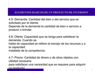 ELEMENTOS BASICOS DE UN PROYECTO DE INVERSION 4.5- Demanda: Cantidad del bien o del servicio que es solicitado por el cliente. Depende de la demanda la cantidad de bien o servicio a producir o brindar. 4.6- Oferta: Capacidad que se tenga para satisfacer la demanda. Cuando se habla de capacidad se refiere al manejo de los recursos y a la capacidad instalada de la competencia. 4.7- Precio: Cantidad de dinero o de otros objetos con utilidad necesaria para satisfacer una necesidad que se requiere para adquirir un producto/ servicio. El precio variará de acuerdo al juego de oferta y demanda, o si éste es regulado por el organismo que lo controla. Tomará en cuenta los siguientes factores:  