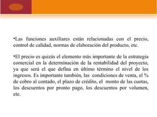 •Las funciones auxiliares están relacionadas con el precio,
control de calidad, normas de elaboración del producto, etc.
•El precio es quizás el elemento más importante de la estrategia
comercial en la determinación de la rentabilidad del proyecto,
ya que será el que defina en último término el nivel de los
ingresos. Es importante también, las condiciones de venta, el %
de cobro al contado, el plazo de crédito, el monto de las cuotas,
los descuentos por pronto pago, los descuentos por volumen,
etc.
 