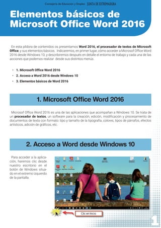1
Elementos básicos de
Microsoft Office Word 2016
En esta píldora de contenidos os presentamos Word 2016, el procesador de textos de MIcrosoft
Office, y sus elementos básicos. Indicaremos, en primer lugar, cómo acceder a Microsof Office Word
2016 desde Windows 10, y describiremos después en detalle el entorno de trabajo y cada una de las
acciones que podemos realizar desde sus distintos menús.
•	 1. Microsoft Office Word 2016
•	 2. Acceso a Word 2016 desde Windows 10
•	 3. Elementos básicos de Word 2016
1. Microsoft Office Word 2016
Microsof Office Word 2016 es una de las aplicaciones que acompañan a Windows 10. Se trata de
un procesador de textos, un software para la creación, edición, modificación y procesamiento de
documentos de texto con formato: tipo y tamaño de la tipografía, colores, tipos de párrafos, efectos
artísticos, adición de gráficos, etc.
2. Acceso a Word desde Windows 10
Para acceder a la aplica-
ción, haremos clic desde
nuestro escritorio en el
botón de Windows situa-
do en el extremo izquierdo
de la pantalla.
 