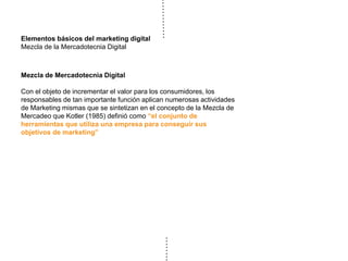 Elementos básicos del marketing digital
Mezcla de la Mercadotecnia Digital
Mezcla de Mercadotecnia Digital
Con el objeto de incrementar el valor para los consumidores, los
responsables de tan importante función aplican numerosas actividades
de Marketing mismas que se sintetizan en el concepto de la Mezcla de
Mercadeo que Kotler (1985) definió como “el conjunto de
herramientas que utiliza una empresa para conseguir sus
objetivos de marketing”
 