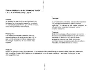 Elementos básicos del marketing digital
Las 3 “R”s del Marketing Digital
Progreso
Está relacionada específicamente con la medición
de los avances en las campañas de comunicación
y analizar los resultados de cómo se están
alcanzando los objetivos. Medir el progreso
permite enfocarse en los esfuerzos donde se tiene
más altas probabilidades de ser exitoso
Perfiles
Se refiere a la creación de un archivo descriptivo
tanto para las personas como para las empresas,
es una carta de presentación que permite conocer
con quien nos estamos relacionando.
Propagación
Esta referido a compartir contenido fresco y
relevante a través de herramientas Web 2.0, lo
cual permita a los consumidores o prospectos
reunirse y/o encontrarse de una manera mas
expedita.
Producir
Implica un paso adicional a la propagación. Es el desarrollo de contenido específicamente creado para cada plataforma
web lo cual VanRysdam (2010) estima es “una excelente forma de ganar confianza y la aceptac ión de otros en las
distintas plataformas.
Participar
Es la “palabra imperativa del uso de redes sociales la
cual busca principalmente la interacción no la
publicidad”. Va mas allá de solo colocar contenido, se
refiere a hacer preguntas, responder a otros y
construir relaciones.
 