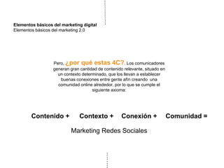 Elementos básicos del marketing digital
Elementos básicos del marketing 2.0
Pero, ¿por qué estas 4C?. Los comunicadores
generan gran cantidad de contenido relevante, situado en
un contexto determinado, que los llevan a establecer
buenas conexiones entre gente afín creando una
comunidad online alrededor, por lo que se cumple el
siguiente axioma:
Contenido +
Marketing Redes Sociales
Contexto + Conexión + Comunidad =
 
