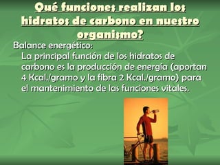 Qué funciones realizan los hidratos de carbono en nuestro organismo? Balance energético: La principal función de los hidratos de carbono es la producción de energía (aportan 4 Kcal./gramo y la fibra 2 Kcal./gramo) para el mantenimiento de las funciones vitales. 