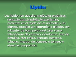 Lípidos Los lípidos son aquellas  moléculas orgánicas, denominadas también biomoléculas,  presentes en el tejido de los animales y las plantas, pueden ser separados o aislados con solventes de baja polaridad tales como: tetracloruro de carbono, cloroformo, éter de petróleo, éter etílico, bencina, benceno, tolueno, mezclas de benceno o tolueno y etanol en proporción. 