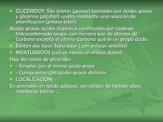 GLICÉRIDOS: Son ésteres (grasas) formados por ácidos grasos y glicerina (alcohol) unidos mediante una reacción de esterificación (enlace éster). Ácidos grasos:  ácidos orgánicos constituidos por cadenas hidrocarbonada largas, con número par de átomos de Carbono excepto el último Carbono que es un grupo ácido. Existen dos tipos: Saturados ( con enlaces sencillos)  INSATURADOS (con al menos un enlace doble). Hay dos clases de glicéridos: - Simples: con el mismo ácido graso  - Compuestos: con ácidos grasos distintos LOCALIZACIÓN: En animales: en tejido adiposo, son sólidos. Se llaman sebos, mantecas, tocino, ...  