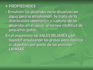 PROPIEDADES: - Emulsión:  los glicéridos no se disuelven en agua pero se emulsionan . Se trata de la distribución, separación o ruptura de los glicéridos en el agua, se rompe multitud de pequeñas gotas. En el organismo las SALES BILIARES (del hígado) emulsionan las grasas para facilitar su digestión por parte de las enzimas LIPASAS.   