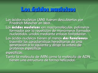 Los ácidos nucleicos   Los ácidos nucleicos (AN)  fueron descubiertos por Friedrich Miescher en 1869. Los  ácidos nucleicos  son macromoléculas, polímeros formados por la repetición de monómeros llamados nucleótidos, unidos mediante enlaces fosfodiéster. Los ácidos nucleicos tienen al menos  dos funciones:  trasmitir las características hereditarias de una generación a la siguiente y dirigir la síntesis de proteínas específicas   específicas.  Tanto la molécula de ARN como la molécula de ADN tienen una estructura de forma helicoidal. 