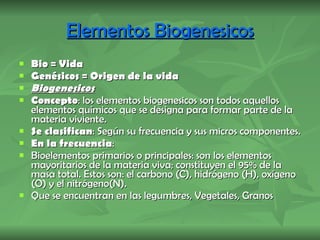 Elementos Biogenesicos Bio = Vida Genésicos = Origen de la vida  Biogenesicos Concepto : los elementos biogenesicos son todos aquellos elementos químicos que se designa para formar parte de la materia viviente.  Se clasifican : Según su frecuencia y sus micros componentes. En la frecuencia :  Bioelementos primarios o principales: son los elementos mayoritarios de la materia viva; constituyen el 95% de la masa total. Estos son: el carbono (C), hidrógeno (H), oxígeno (O) y el nitrógeno (N). Que se encuentran en las legumbres, Vegetales, Granos 