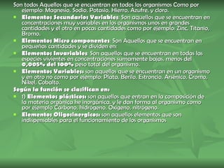 Son todos Aquellos que se encuentran en todos los organismos Como por ejemplo: Magnesio, Sodio, Potasio, Hierro, Azufre, y cloro. Elementos Secundarios Variables : Son aquellos que se encuentran en concentraciones muy variables en los organismos unos en grandes cantidades y el otro en pocas cantidades como por ejemplo: Zinc, Titanio, Bromo. Elementos Micro componentes : Son Aquellos que se encuentran en pequeñas cantidades y se dividen en:  Elementos Invariables : Son aquellos que se encuentran en todas las especies vivientes en concentraciones sumamente bajas, menos del  0,005% del 100%  peso total del organismo. Elementos Variables:  son aquellos que se encuentran en un organismo y en otro no como por ejemplo: Plata, Berilo, Estroncio, Arsénico, Cromo, Níkel, Cobalto. Según la función se clasifican en: 1)  Elementos plásticos:  son aquellos que entran en la composición de la materia orgánica he inorgánica, y le dan forma al organismo como por ejemplo Carbono, hidrógeno, Oxigeno, nitrógeno. Elementos Oligosinergicos:  son aquellos elementos que son indispensables para el funcionamiento de los organismos  