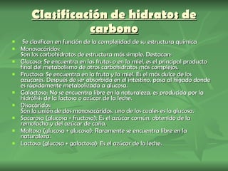 Clasificación de hidratos de carbono Se clasifican en función de la complejidad de su estructura química Monosacáridos: Son los carbohidratos de estructura más simple. Destacan: Glucosa: Se encuentra en las frutas o en la miel, es el principal producto final del metabolismo de otros carbohidratos más complejos. Fructosa: Se encuentra en la fruta y la miel. Es el más dulce de los azúcares. Después de ser absorbida en el intestino, pasa al hígado donde es rápidamente metabolizada a glucosa.  Galactosa: No se encuentra libre en la naturaleza, es producida por la hidrólisis de la lactosa o azúcar de la leche.  Disacáridos: Son la unión de dos monosacáridos , uno de los cuales es la glucosa. Sacarosa (glucosa + fructosa): Es el azúcar común, obtenido de la remolacha y del azúcar de caña. Maltosa (glucosa + glucosa): Raramente se encuentra libre en la naturaleza.  Lactosa (glucosa + galactosa): Es el azúcar de la leche. 
