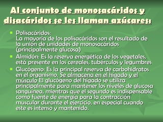 Al conjunto de monosacáridos y disacáridos se les llaman azúcares: Polisacáridos: La mayoría de los polisacáridos son el resultado de la unión de unidades de monosacáridos (principalmente glucosa) Almidón: Es la reserva energética de los vegetales, está presente en los cereales, tubérculos y legumbres Glucógeno: Es la principal reserva de carbohidratos en el organismo.  Se almacena en el hígado y el músculo  El glucógeno del hígado se utiliza principalmente para mantener los niveles de glucosa sanguínea, mientras que el segundo es indispensable como fuente de energía para la contracción muscular durante el ejercicio, en especial cuando este es intenso y mantenido. 