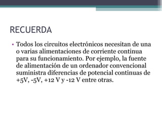RECUERDA Todos los circuitos electrónicos necesitan de una o varias alimentaciones de corriente continua para su funcionamiento. Por ejemplo, la fuente de alimentación de un ordenador convencional suministra diferencias de potencial continuas de +5V, -5V, +12 V y -12 V entre otras. 