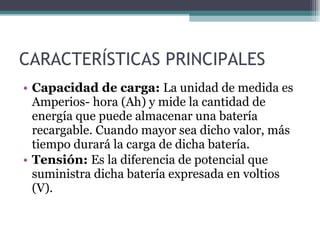 CARACTERÍSTICAS PRINCIPALES Capacidad de carga:  La unidad de medida es Amperios-   hora (Ah) y mide la cantidad de energía que puede almacenar una batería recargable. Cuando mayor sea dicho valor, más tiempo durará la carga de dicha batería. Tensión:  Es la diferencia de potencial que suministra dicha batería expresada en voltios (V). 