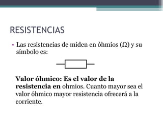 RESISTENCIAS Las resistencias de miden en óhmios (Ω) y su símbolo es: Valor óhmico: Es el valor de la resistencia en  ohmios. Cuanto mayor sea el valor óhmico mayor resistencia ofrecerá a la corriente. 