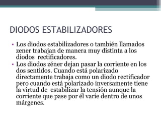 DIODOS ESTABILIZADORES Los diodos estabilizadores o también llamados zener trabajan de manera muy distinta a los diodos  rectificadores. Los diodos zéner dejan pasar la corriente en los dos sentidos. Cuando está polarizado directamente trabaja como un diodo rectificador pero cuando está polarizado inversamente tiene la virtud de  estabilizar la tensión aunque la corriente que pase por él varíe dentro de unos márgenes. 