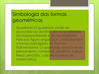 Simbologia das formas
geométricas
 Quadrado:O    quadrado pode ser
 associado ao domínio da racionalidade,
 da impessoalidade e da neutralidade.
 Pela sua figura angulosa e contrastante é
 a forma mais ligada ao mundo
 tridimensional. O quadrado associa-se ao
 pensamento cartesiano, analítico. Indica
 frieza, precisão, cálculo e perfeição
 matemática.
 
