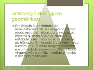Simbologia das figuras
geométricas
O  triângulo é um símbolo de
 manifestação finita na magia ocidental,
 sendo usado em rituais para invocar os
 espíritos quando o selo ou sinal da
 entidade a ser invocada está no centro
 do triângulo. O triângulo é equivalente ao
 número três - número mágico poderoso –
 e é um símbolo sagrado da Deusa Tripa:
 Virgem, Mãe e Anciã. Invertido simboliza
 o princípio masculino.
 