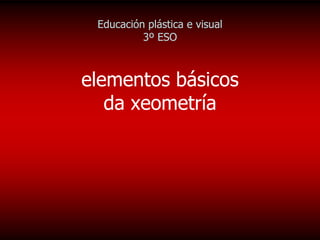 Educación plástica e visual
          3º ESO



elementos básicos
   da xeometría
 