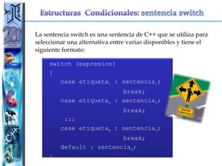 La sentencia switch es una sentencia de C++ que se utiliza para seleccionar una alternativa entre varias disponibles y tiene el siguiente formato: switch (expresion) { case etiqueta 1  : sentencia 1 ; break; case etiqueta 2  : sentencia 2 ;  break; ::: case etiqueta N  : sentencia n ;  break; default : sentencia d ; } 