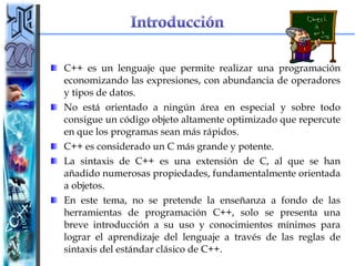 C++ es un lenguaje que permite realizar una programación economizando las expresiones, con abundancia de operadores y tipos de datos.  No está orientado a ningún área en especial y sobre todo consigue un código objeto altamente optimizado que repercute en que los programas sean más rápidos. C++ es considerado un C más grande y potente.  La sintaxis de C++ es una extensión de C, al que se han añadido numerosas propiedades, fundamentalmente orientada a objetos.  En este tema, no se pretende la enseñanza a fondo de las herramientas de programación C++, solo se presenta una breve introducción a su uso y conocimientos mínimos para lograr el aprendizaje del lenguaje a través de las reglas de sintaxis del estándar clásico de C++. 
