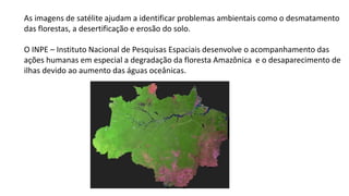 As imagens de satélite ajudam a identificar problemas ambientais como o desmatamento
das florestas, a desertificação e erosão do solo.
O INPE – Instituto Nacional de Pesquisas Espaciais desenvolve o acompanhamento das
ações humanas em especial a degradação da floresta Amazônica e o desaparecimento de
ilhas devido ao aumento das águas oceânicas.
 