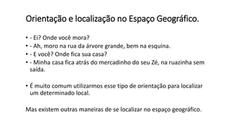 Orientação e localização no Espaço Geográfico.
• - Ei? Onde você mora?
• - Ah, moro na rua da árvore grande, bem na esquina.
• - E você? Onde fica sua casa?
• - Minha casa fica atrás do mercadinho do seu Zé, na ruazinha sem
saída.
• É muito comum utilizarmos esse tipo de orientação para localizar
um determinado local.
Mas existem outras maneiras de se localizar no espaço geográfico.
 