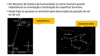 • No decorrer da história da humanidade os astros tiveram grande
importância na orientação e localização da superfície terrestre.
• Ainda hoje as pessoas se orientam pela observação da posição do sol
ou da Lua
HEMISFÉRIO SUL
HEMISFÉRIO NORTE
 