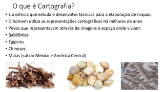O que é Cartografia?
• É a ciência que estuda e desenvolve técnicas para a elaboração de mapas.
• O homem utiliza as representações cartográficas há milhares de anos
• Povos que representavam através de imagens o espaço onde viviam:
• Babilônios
• Egípcios
• Chineses
• Maias (sul do México e América Central)
 