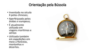 Orientação pela Bússola
• Inventada no século
X pelos chineses;
• Aperfeiçoada pelos
árabes e europeus;
• É atualmente
utilizada em
viagens marítimas e
aéreas
• Utilizada também
em expedições em
meio a florestas,
montanhas e
desertos.
 