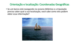 Orientação e localização: Coordenadas Geográficas
• Se um barco está navegando no oceano Atlântico e a tripulação
precisa saber qual a sua localização, você sabe como eles podem
obter essa informação?
 