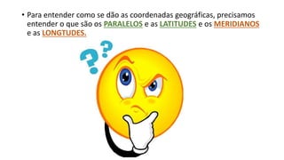 • Para entender como se dão as coordenadas geográficas, precisamos
entender o que são os PARALELOS e as LATITUDES e os MERIDIANOS
e as LONGTUDES.
 