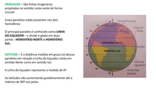 PARALELOS – São linhas imaginárias
projetadas no sentido Leste-oeste de forma
circular
Esses paralelos estão presentes nos dois
hemisférios
O principal paralelo é conhecido como LINHA
DO EQUADOR – e divide o globo em duas
partes : HEMISFÉRIO NORTE e HEMISFÉRIO
SUL.
LATITUDE – É a distância medida em graus (o) desses
paralelos em relação a Linha do Equador, tanto em
sentido Norte como em sentido Sul
A Linha do Equador representa a medida de 0º
As latitudes vão aumentando gradativamente até o
máximo de 90º nos polos.
 