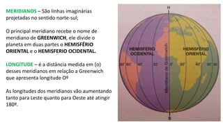 MERIDIANOS – São linhas imaginárias
projetadas no sentido norte-sul;
O principal meridiano recebe o nome de
meridiano de GREENWICH, ele divide o
planeta em duas partes o HEMISFÉRIO
ORIENTAL e o HEMISFERIO OCIDENTAL.
LONGITUDE – é a distância medida em (o)
desses meridianos em relação a Greenwich
que apresenta longitude Oº
As longitudes dos meridianos vão aumentando
tanto para Leste quanto para Oeste até atingir
180º.
 