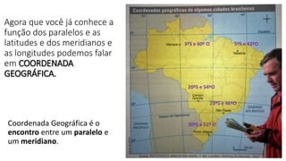 Agora que você já conhece a
função dos paralelos e as
latitudes e dos meridianos e
as longitudes podemos falar
em COORDENADA
GEOGRÁFICA.
Coordenada Geográfica é o
encontro entre um paralelo e
um meridiano.
3ºS e 60º O 5ºS e 42ºO
20ºS e 54ºO
23ºS e 46ºO
30ºS e 51º O
 