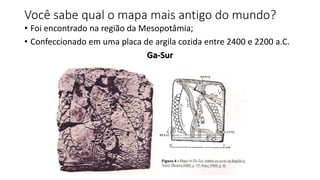 Você sabe qual o mapa mais antigo do mundo?
• Foi encontrado na região da Mesopotâmia;
• Confeccionado em uma placa de argila cozida entre 2400 e 2200 a.C.
Ga-Sur
 