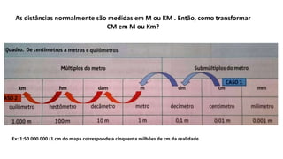 As distâncias normalmente são medidas em M ou KM . Então, como transformar
CM em M ou Km?
Ex: 1:50 000 000 (1 cm do mapa corresponde a cinquenta milhões de cm da realidade
 