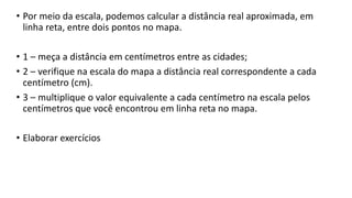 • Por meio da escala, podemos calcular a distância real aproximada, em
linha reta, entre dois pontos no mapa.
• 1 – meça a distância em centímetros entre as cidades;
• 2 – verifique na escala do mapa a distância real correspondente a cada
centímetro (cm).
• 3 – multiplique o valor equivalente a cada centímetro na escala pelos
centímetros que você encontrou em linha reta no mapa.
• Elaborar exercícios
 