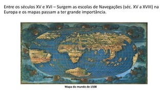 Entre os séculos XV e XVI – Surgem as escolas de Navegações (séc. XV a XVIII) na
Europa e os mapas passam a ter grande importância.
Mapa do mundo de 1508
 