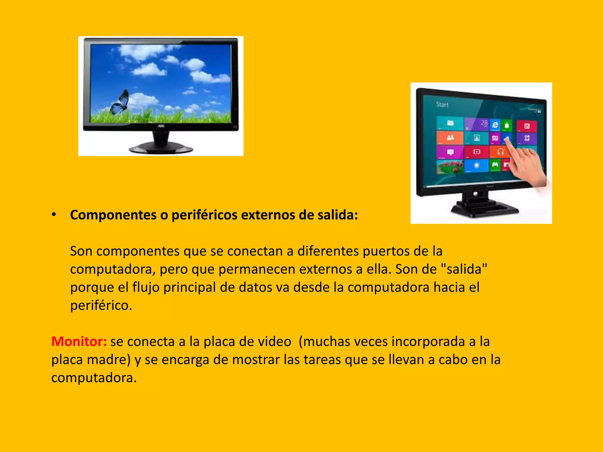 • Componentes o periféricos externos de salida:
Son componentes que se conectan a diferentes puertos de la
computadora, pero que permanecen externos a ella. Son de "salida"
porque el flujo principal de datos va desde la computadora hacia el
periférico.
Monitor: se conecta a la placa de video (muchas veces incorporada a la
placa madre) y se encarga de mostrar las tareas que se llevan a cabo en la
computadora.
 