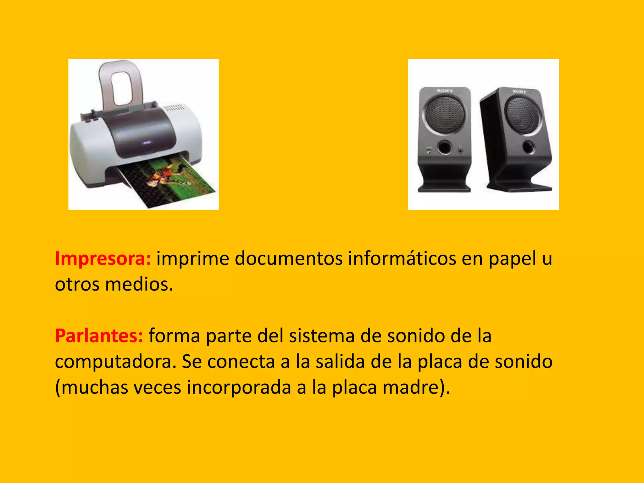 Impresora: imprime documentos informáticos en papel u
otros medios.
Parlantes: forma parte del sistema de sonido de la
computadora. Se conecta a la salida de la placa de sonido
(muchas veces incorporada a la placa madre).
 