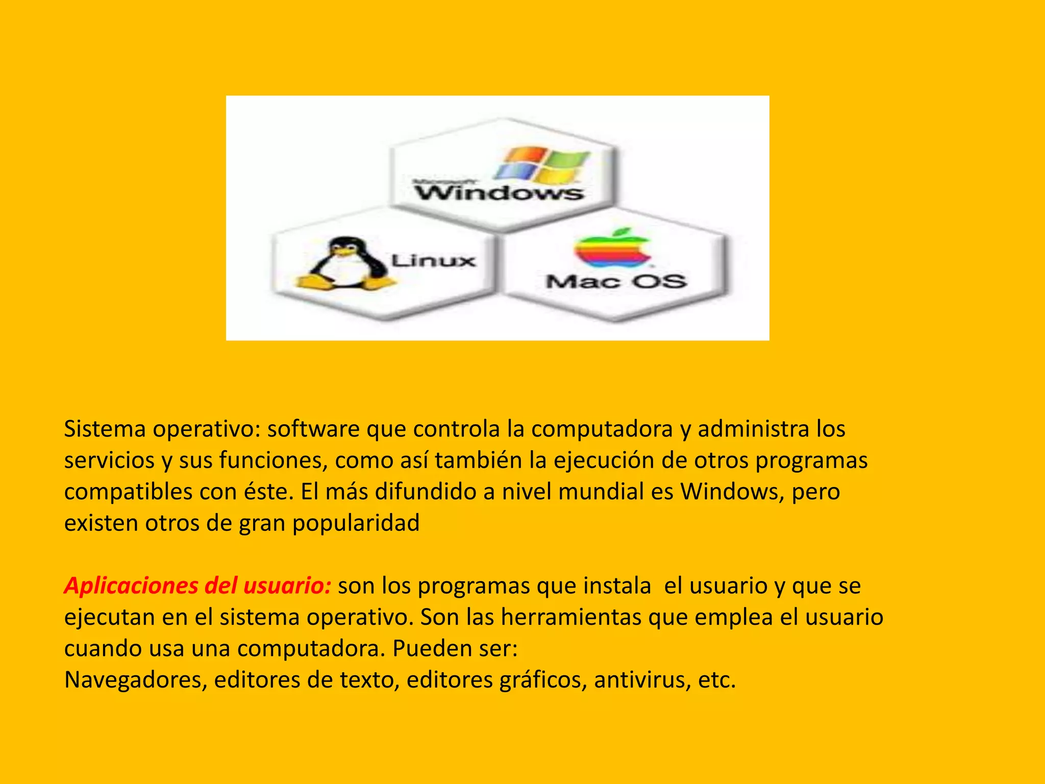 Sistema operativo: software
Sistema operativo: software que controla la computadora y administra los
servicios y sus funciones, como así también la ejecución de otros programas
compatibles con éste. El más difundido a nivel mundial es Windows, pero
existen otros de gran popularidad
Aplicaciones del usuario: son los programas que instala el usuario y que se
ejecutan en el sistema operativo. Son las herramientas que emplea el usuario
cuando usa una computadora. Pueden ser:
Navegadores, editores de texto, editores gráficos, antivirus, etc.
 
