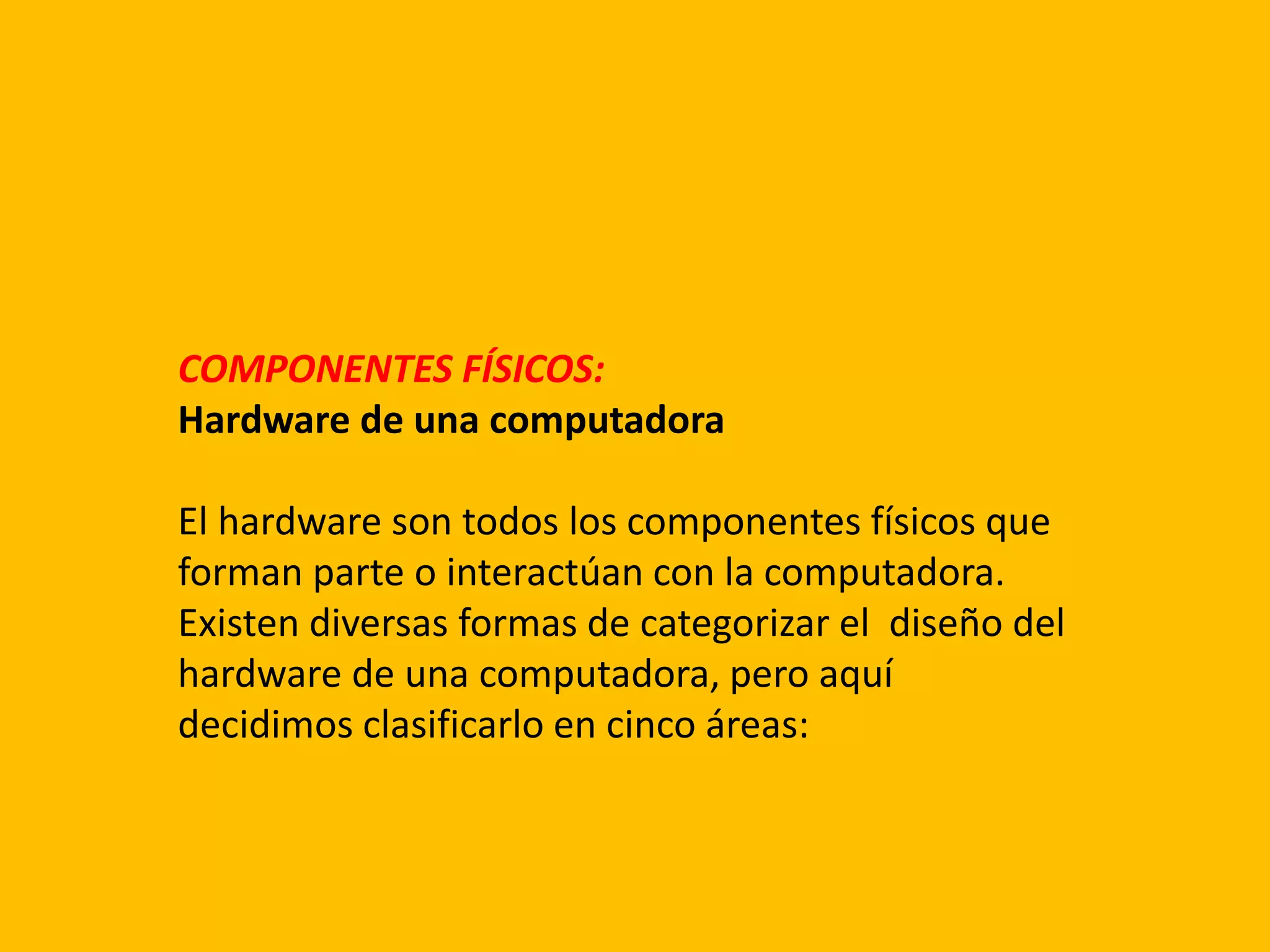 COMPONENTES FÍSICOS:
Hardware de una computadora
El hardware son todos los componentes físicos que
forman parte o interactúan con la computadora.
Existen diversas formas de categorizar el diseño del
hardware de una computadora, pero aquí
decidimos clasificarlo en cinco áreas:
 